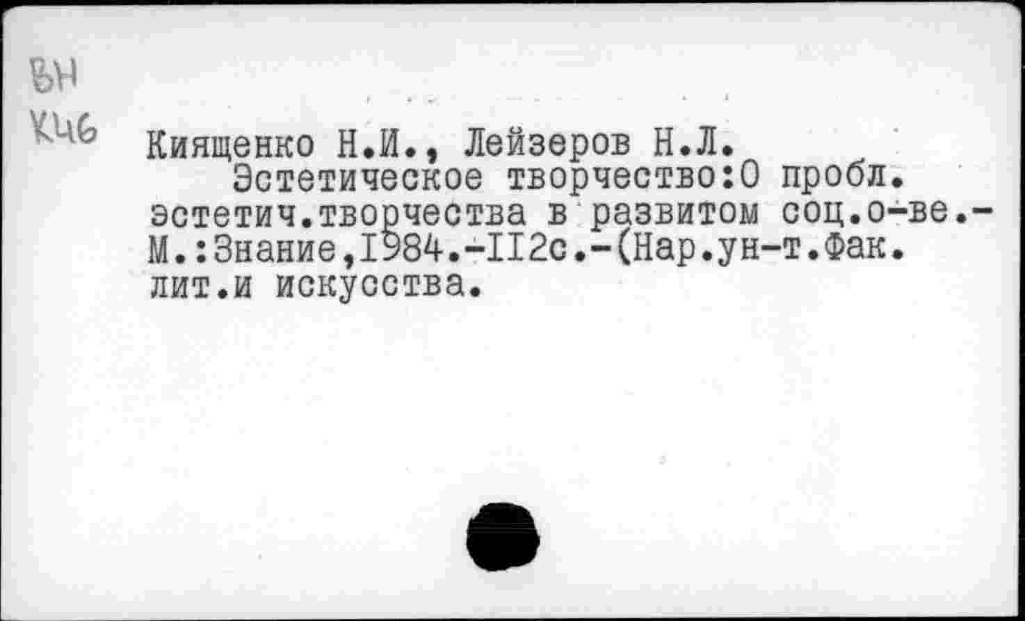 ﻿кис
Киященко Н.И., Лейзеров Н.Л.
Эстетическое творчество:0 проол. эстетич.творчества в развитом соц.о-ве. М.:Знание,1984.-II2с.-(Нар.ун-т.Фак. лит.и искусства.